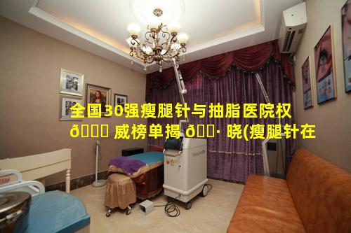 全国30强瘦腿针与抽脂医院权 🐝 威榜单揭 🌷 晓(瘦腿针在三甲医院打还是私立整形医院)